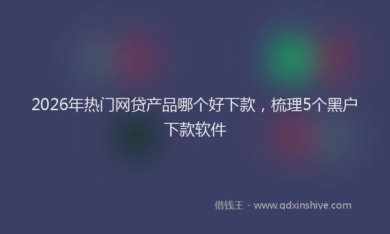 2026年热门网贷产品哪个好下款，梳理5个黑户下款软件