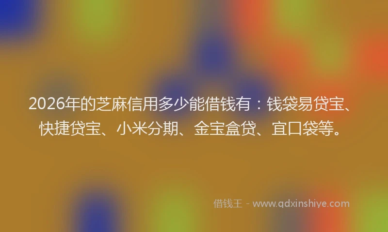 2026年的芝麻信用多少能借钱有：钱袋易贷宝、快捷贷宝、小米分期、金宝盒贷、宜口袋等。