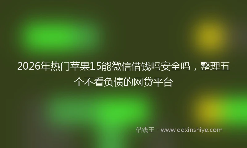 2026年热门苹果15能微信借钱吗安全吗,整理五个不看负债的网贷平台