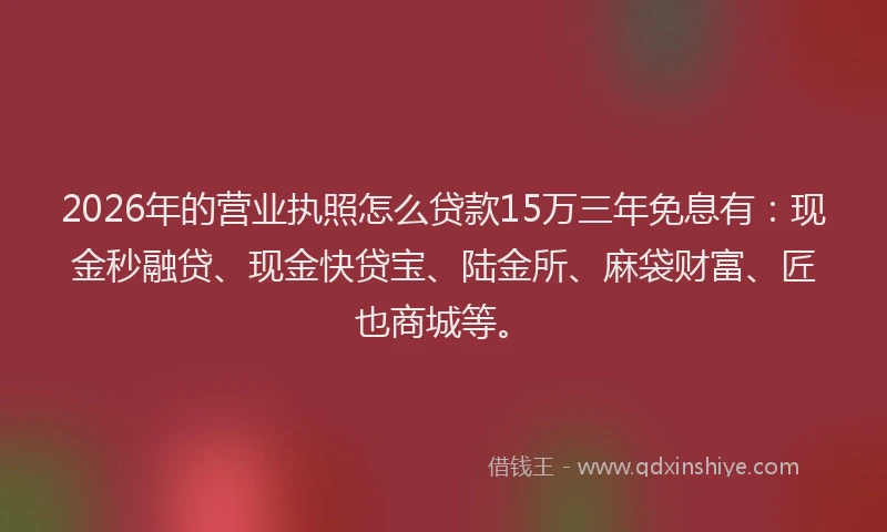 2026年的营业执照怎么贷款15万三年免息有：现金秒融贷、现金快贷宝、陆金所、麻袋财富、匠也商城等。