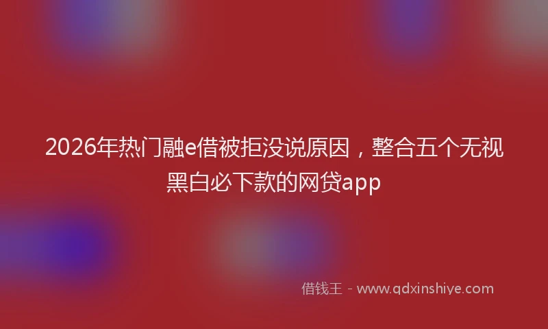 2026年热门融e借被拒没说原因，整合五个无视黑白必下款的网贷app