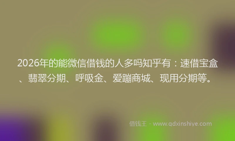 2026年的能微信借钱的人多吗知乎有：速借宝盒、翡翠分期、呼吸金、爱蹦商城、现用分期等。