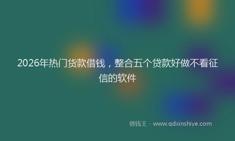 2026年热门货款借钱，整合五个贷款好做不看征信的软件
