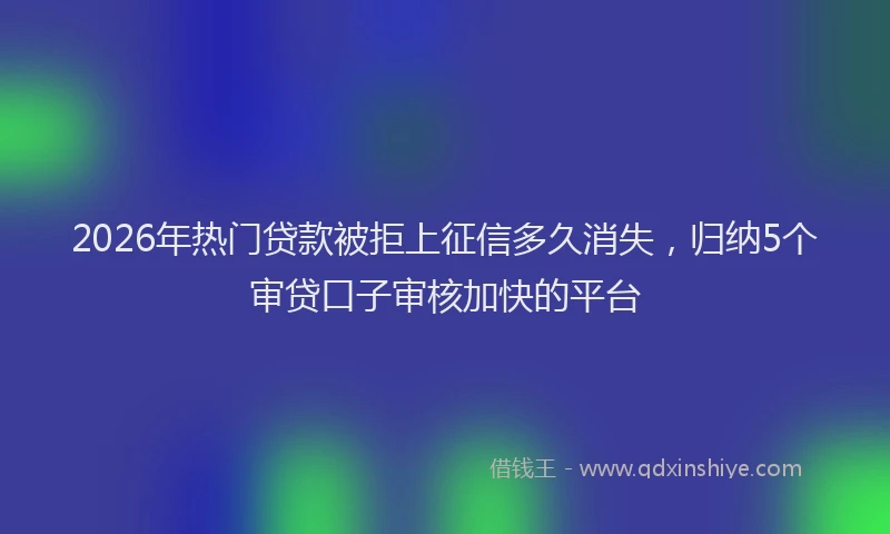 2026年热门贷款被拒上征信多久消失，归纳5个审贷口子审核加快的平台
