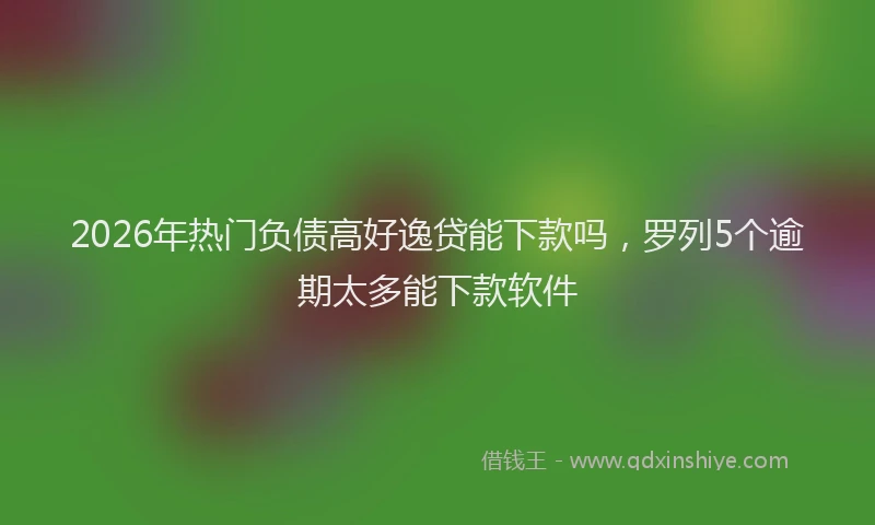 2026年热门负债高好逸贷能下款吗，罗列5个逾期太多能下款软件
