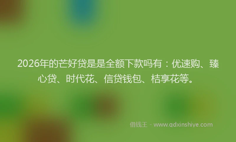 2026年的芒好贷是是全额下款吗有：优速购、臻心贷、时代花、信贷钱包、桔享花等。