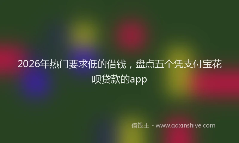 2026年热门要求低的借钱,盘点五个凭支付宝花呗贷款的app