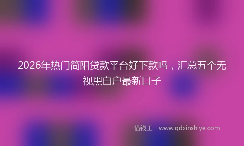 2026年热门简阳贷款平台好下款吗，汇总五个无视黑白户最新口子