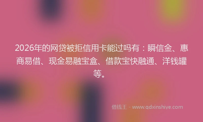 2026年的网贷被拒信用卡能过吗有：瞬信金、惠商易借、现金易融宝盒、借款宝快融通、洋钱罐等。