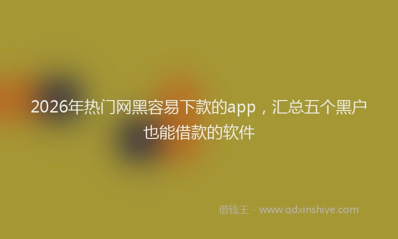 2026年热门网黑容易下款的app，汇总五个黑户也能借款的软件