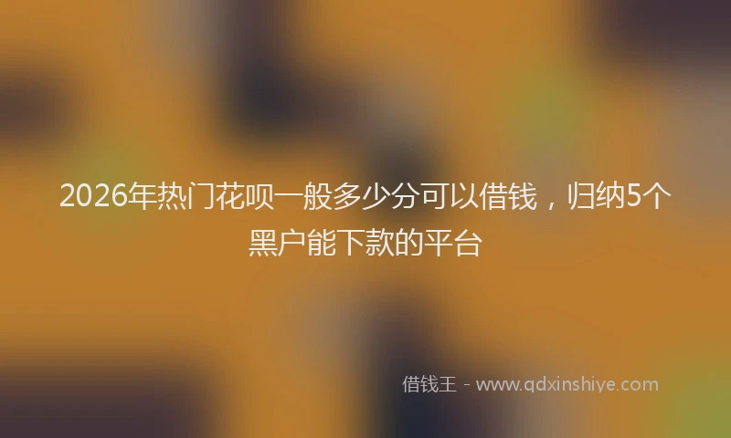 2026年热门花呗一般多少分可以借钱，归纳5个黑户能下款的平台
