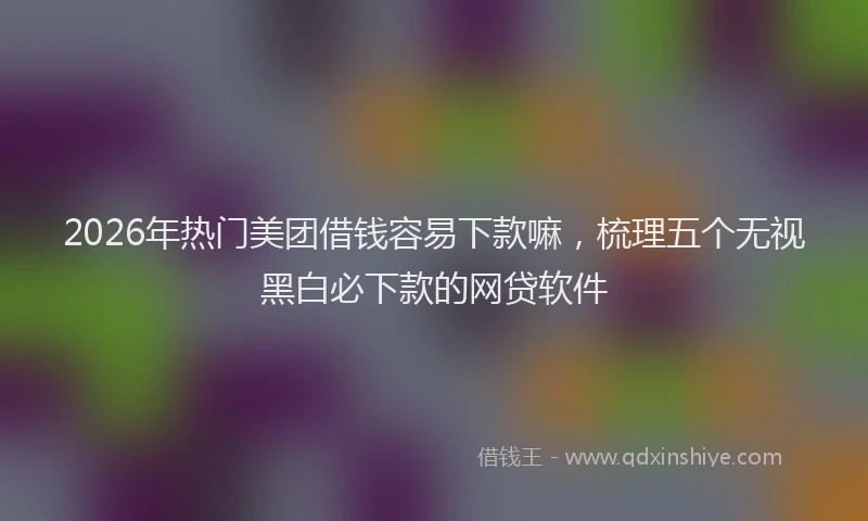 2026年热门美团借钱容易下款嘛，梳理五个无视黑白必下款的网贷软件