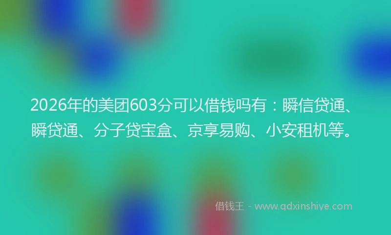 2026年的美团603分可以借钱吗有：瞬信贷通、瞬贷通、分子贷宝盒、京享易购、小安租机等。