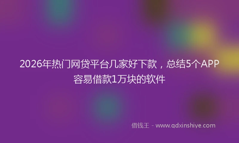 2026年热门网贷平台几家好下款,总结5个APP容易借款1万块的软件