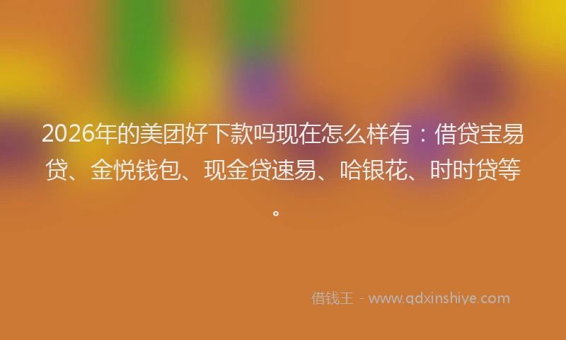 2026年的美团好下款吗现在怎么样有：借贷宝易贷、金悦钱包、现金贷速易、哈银花、时时贷等。