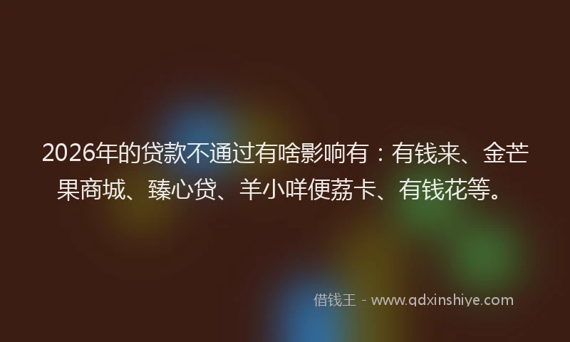 2026年的贷款不通过有啥影响有：有钱来、金芒果商城、臻心贷、羊小咩便荔卡、有钱花等。