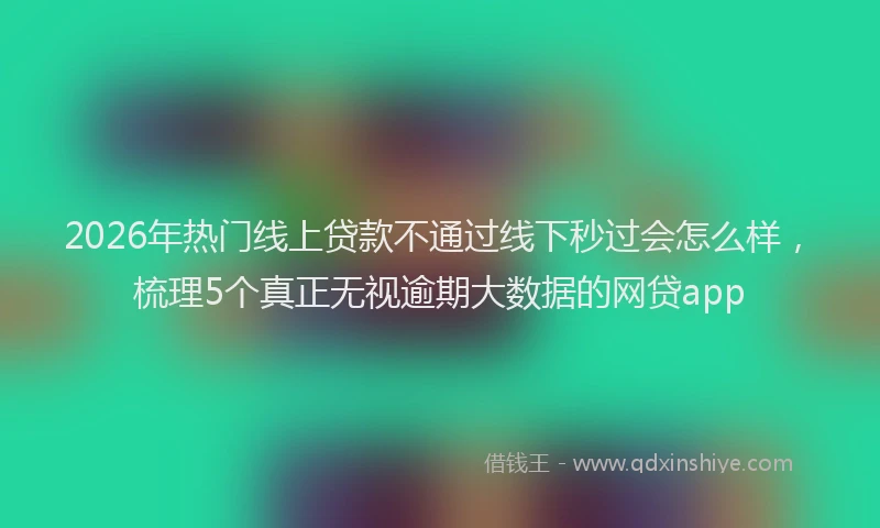 2026年热门线上贷款不通过线下秒过会怎么样，梳理5个真正无视逾期大数据的网贷app