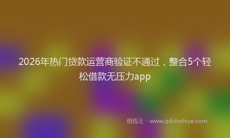 2026年热门贷款运营商验证不通过，整合5个轻松借款无压力app