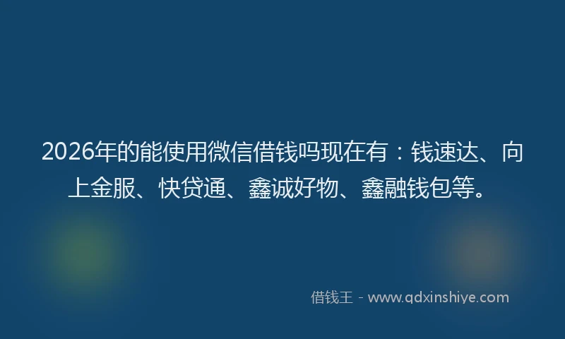 2026年的能使用微信借钱吗现在有：钱速达、向上金服、快贷通、鑫诚好物、鑫融钱包等。