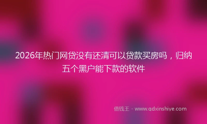 2026年热门网贷没有还清可以贷款买房吗，归纳五个黑户能下款的软件