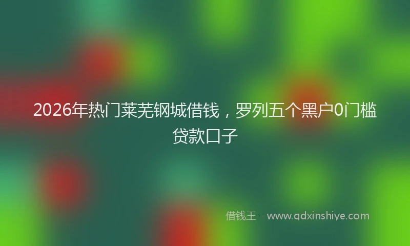 2026年热门莱芜钢城借钱，罗列五个黑户0门槛贷款口子