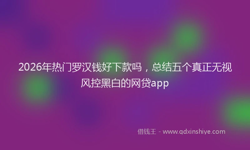 2026年热门罗汉钱好下款吗，总结五个真正无视风控黑白的网贷app