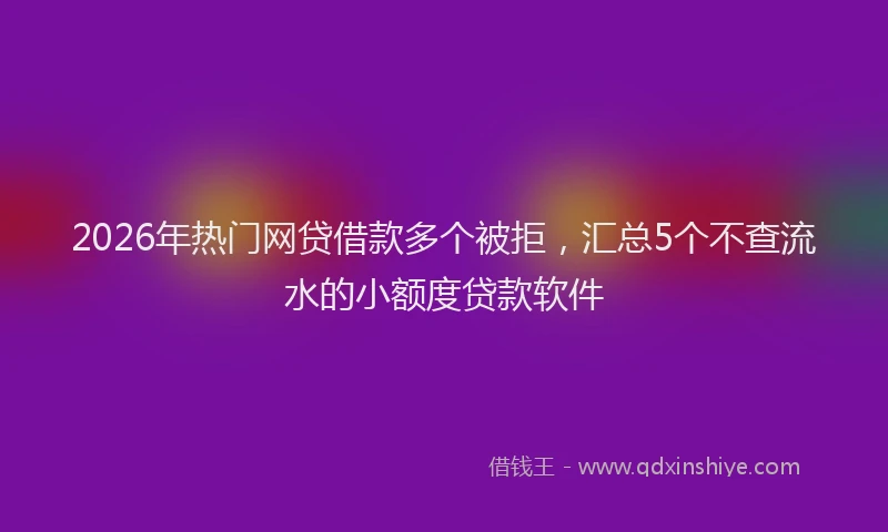 2026年热门网贷借款多个被拒，汇总5个不查流水的小额度贷款软件