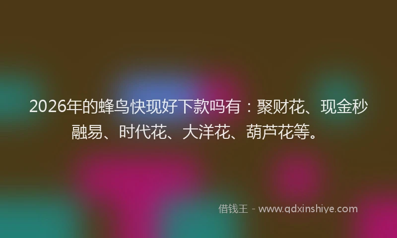 2026年的蜂鸟快现好下款吗有：聚财花、现金秒融易、时代花、大洋花、葫芦花等。