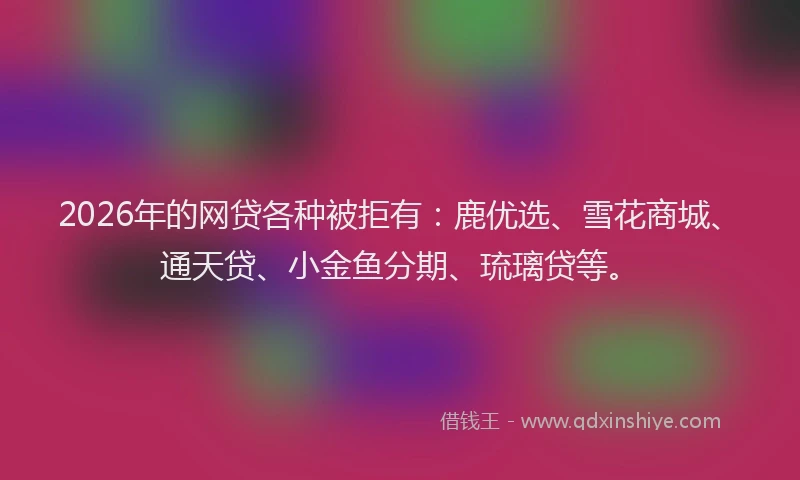 2026年的网贷各种被拒有：鹿优选、雪花商城、通天贷、小金鱼分期、琉璃贷等。