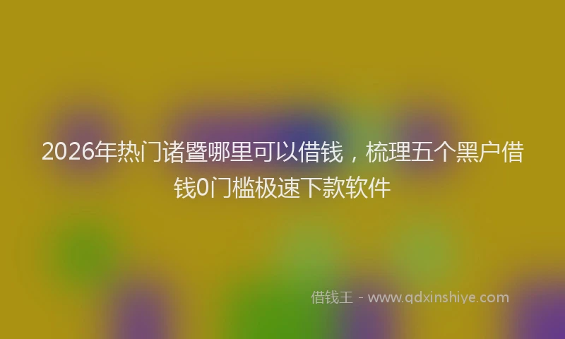 2026年热门诸暨哪里可以借钱,梳理五个黑户借钱0门槛极速下款软件