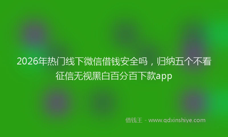 2026年热门线下微信借钱安全吗，归纳五个不看征信无视黑白百分百下款app