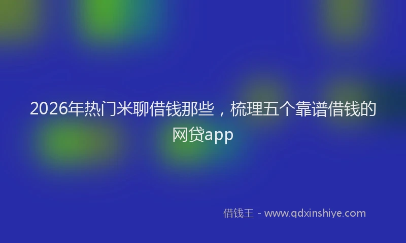 2026年热门米聊借钱那些，梳理五个靠谱借钱的网贷app