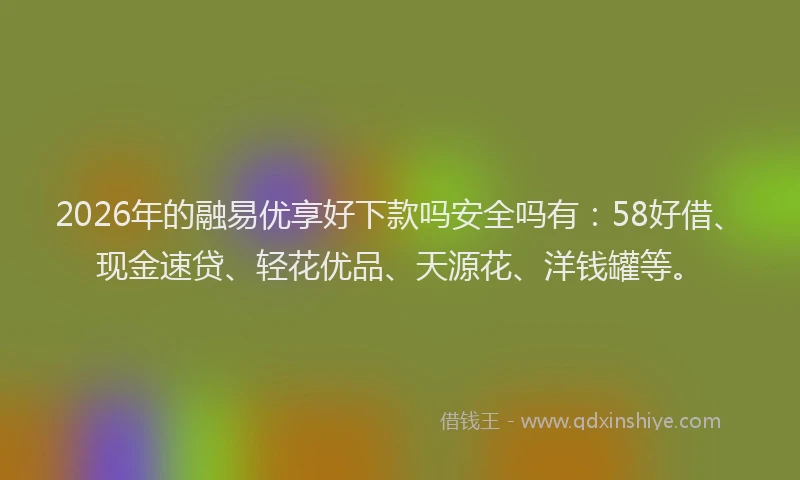 2026年的融易优享好下款吗安全吗有:58好借、现金速贷、轻花优品、天源花、洋钱罐等。