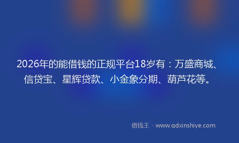 2026年的能借钱的正规平台18岁有：万盛商城、信贷宝、星辉贷款、小金象分期、葫芦花等。