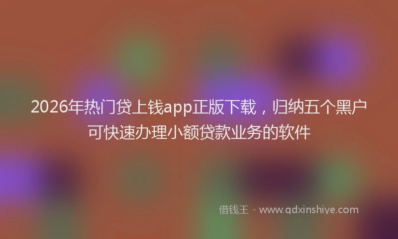 2026年热门贷上钱app正版下载，归纳五个黑户可快速办理小额贷款业务的软件