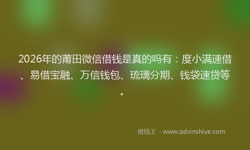 2026年的莆田微信借钱是真的吗有：度小满速借、易借宝融、万信钱包、琉璃分期、钱袋速贷等。