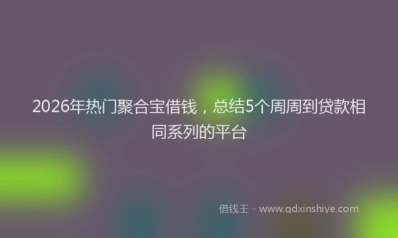 2026年热门聚合宝借钱,总结5个周周到贷款相同系列的平台