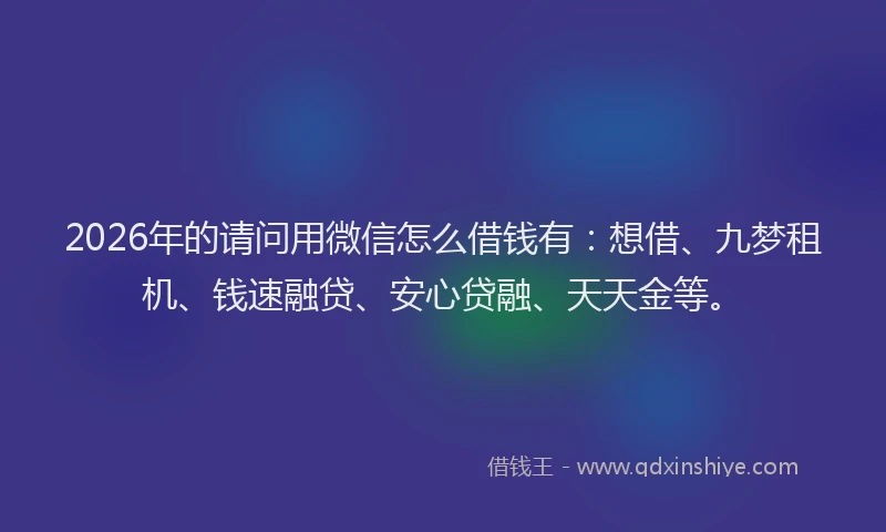 2026年的请问用微信怎么借钱有：想借、九梦租机、钱速融贷、安心贷融、天天金等。