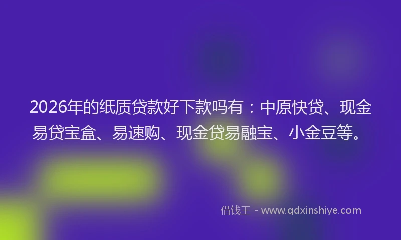 2026年的纸质贷款好下款吗有：中原快贷、现金易贷宝盒、易速购、现金贷易融宝、小金豆等。