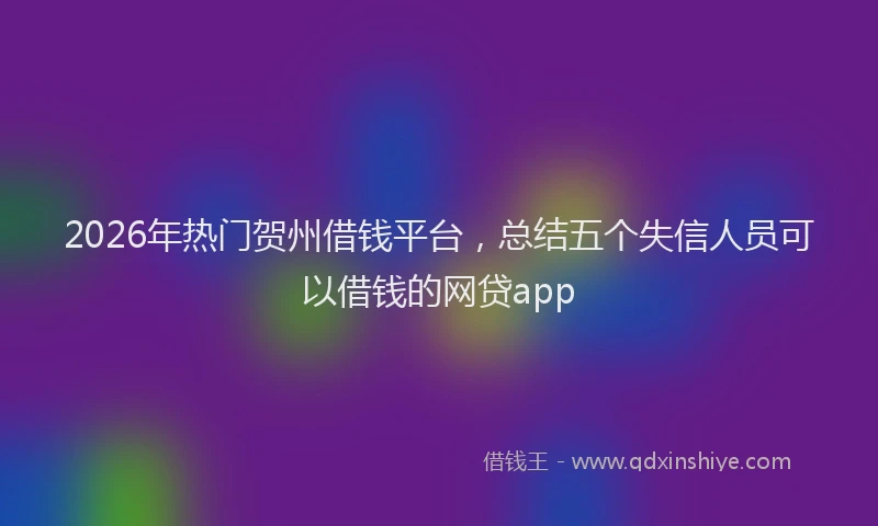 2026年热门贺州借钱平台,总结五个失信人员可以借钱的网贷app