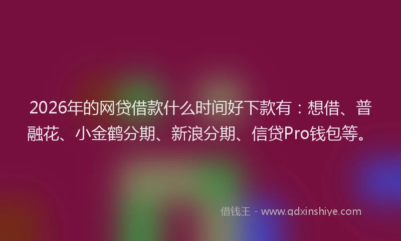 2026年的网贷借款什么时间好下款有：想借、普融花、小金鹤分期、新浪分期、信贷Pro钱包等。