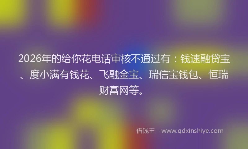 2026年的给你花电话审核不通过有：钱速融贷宝、度小满有钱花、飞融金宝、瑞信宝钱包、恒瑞财富网等。
