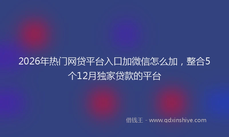 2026年热门网贷平台入口加微信怎么加,整合5个12月独家贷款的平台