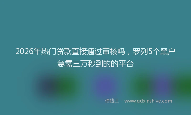 2026年热门贷款直接通过审核吗,罗列5个黑户急需三万秒到的的平台