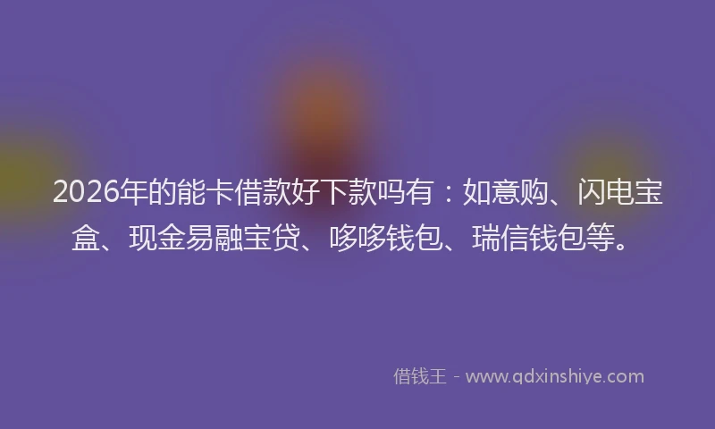 2026年的能卡借款好下款吗有：如意购、闪电宝盒、现金易融宝贷、哆哆钱包、瑞信钱包等。