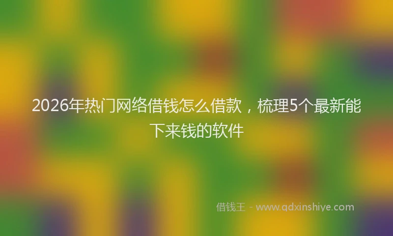2026年热门网络借钱怎么借款，梳理5个最新能下来钱的软件
