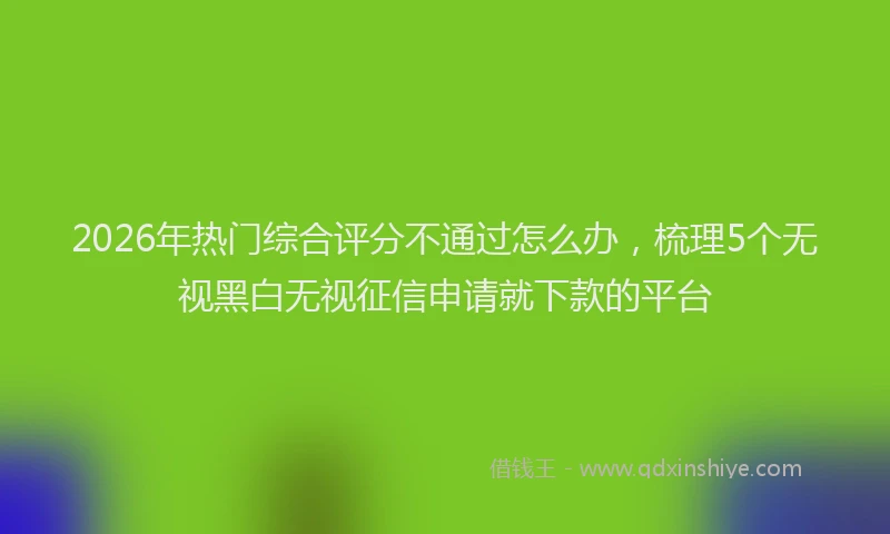2026年热门综合评分不通过怎么办,梳理5个无视黑白无视征信申请就下款的平台