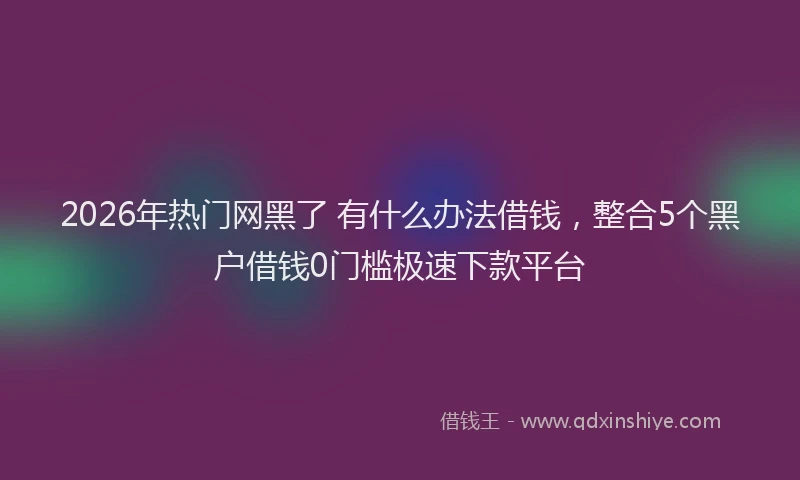 2026年热门网黑了 有什么办法借钱,整合5个黑户借钱0门槛极速下款平台