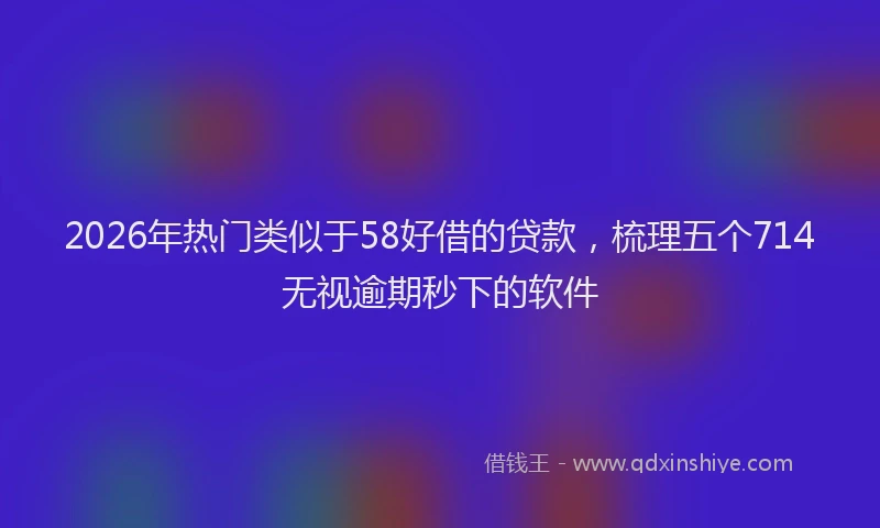 2026年热门类似于58好借的贷款，梳理五个714无视逾期秒下的软件
