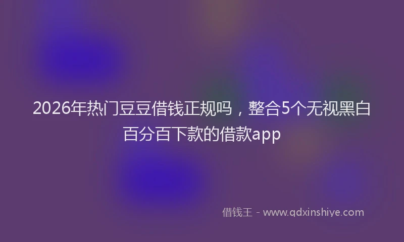 2026年热门豆豆借钱正规吗，整合5个无视黑白百分百下款的借款app